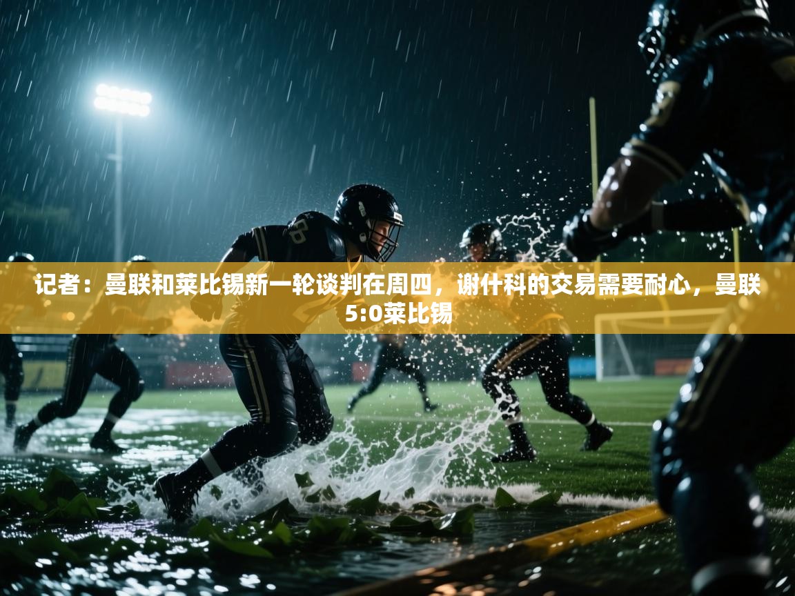 记者：曼联和莱比锡新一轮谈判在周四，谢什科的交易需要耐心，曼联5:0莱比锡